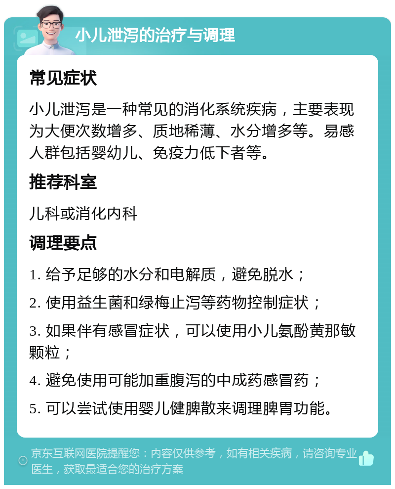 小儿泄泻的治疗与调理 常见症状 小儿泄泻是一种常见的消化系统疾病，主要表现为大便次数增多、质地稀薄、水分增多等。易感人群包括婴幼儿、免疫力低下者等。 推荐科室 儿科或消化内科 调理要点 1. 给予足够的水分和电解质，避免脱水； 2. 使用益生菌和绿梅止泻等药物控制症状； 3. 如果伴有感冒症状，可以使用小儿氨酚黄那敏颗粒； 4. 避免使用可能加重腹泻的中成药感冒药； 5. 可以尝试使用婴儿健脾散来调理脾胃功能。