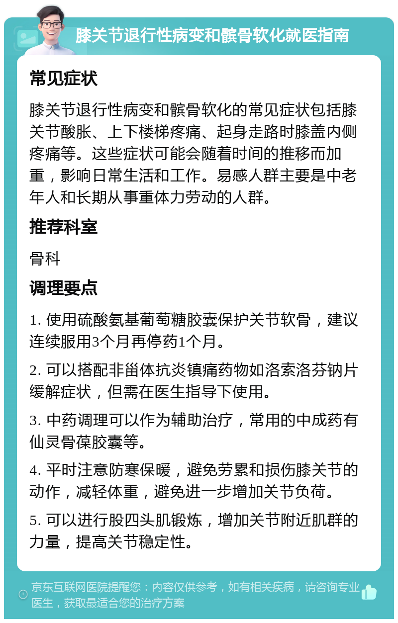 膝关节退行性病变和髌骨软化就医指南 常见症状 膝关节退行性病变和髌骨软化的常见症状包括膝关节酸胀、上下楼梯疼痛、起身走路时膝盖内侧疼痛等。这些症状可能会随着时间的推移而加重，影响日常生活和工作。易感人群主要是中老年人和长期从事重体力劳动的人群。 推荐科室 骨科 调理要点 1. 使用硫酸氨基葡萄糖胶囊保护关节软骨，建议连续服用3个月再停药1个月。 2. 可以搭配非甾体抗炎镇痛药物如洛索洛芬钠片缓解症状，但需在医生指导下使用。 3. 中药调理可以作为辅助治疗，常用的中成药有仙灵骨葆胶囊等。 4. 平时注意防寒保暖，避免劳累和损伤膝关节的动作，减轻体重，避免进一步增加关节负荷。 5. 可以进行股四头肌锻炼，增加关节附近肌群的力量，提高关节稳定性。