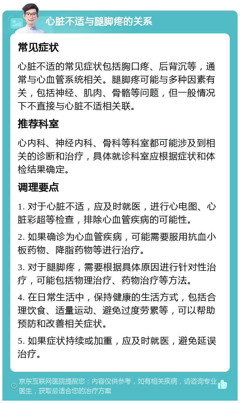 心脏不适与腿脚疼的关系 常见症状 心脏不适的常见症状包括胸口疼、后背沉等，通常与心血管系统相关。腿脚疼可能与多种因素有关，包括神经、肌肉、骨骼等问题，但一般情况下不直接与心脏不适相关联。 推荐科室 心内科、神经内科、骨科等科室都可能涉及到相关的诊断和治疗，具体就诊科室应根据症状和体检结果确定。 调理要点 1. 对于心脏不适，应及时就医，进行心电图、心脏彩超等检查，排除心血管疾病的可能性。 2. 如果确诊为心血管疾病，可能需要服用抗血小板药物、降脂药物等进行治疗。 3. 对于腿脚疼，需要根据具体原因进行针对性治疗，可能包括物理治疗、药物治疗等方法。 4. 在日常生活中，保持健康的生活方式，包括合理饮食、适量运动、避免过度劳累等，可以帮助预防和改善相关症状。 5. 如果症状持续或加重，应及时就医，避免延误治疗。