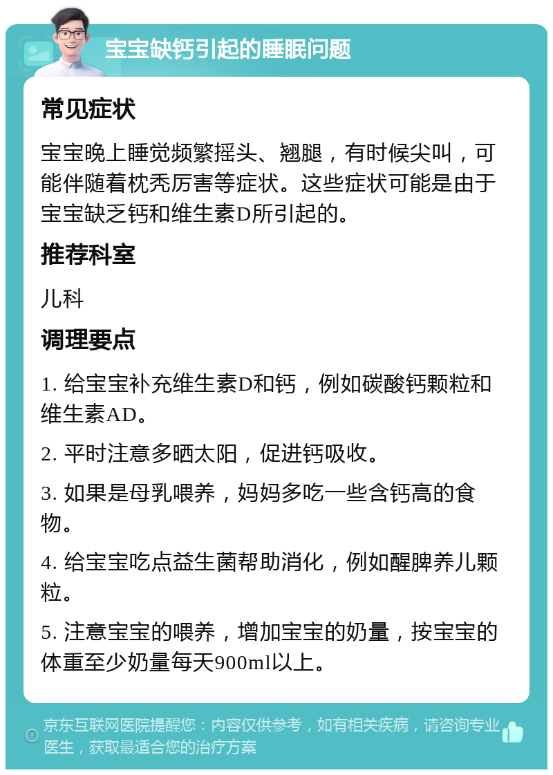 宝宝缺钙引起的睡眠问题 常见症状 宝宝晚上睡觉频繁摇头、翘腿，有时候尖叫，可能伴随着枕秃厉害等症状。这些症状可能是由于宝宝缺乏钙和维生素D所引起的。 推荐科室 儿科 调理要点 1. 给宝宝补充维生素D和钙，例如碳酸钙颗粒和维生素AD。 2. 平时注意多晒太阳，促进钙吸收。 3. 如果是母乳喂养，妈妈多吃一些含钙高的食物。 4. 给宝宝吃点益生菌帮助消化，例如醒脾养儿颗粒。 5. 注意宝宝的喂养，增加宝宝的奶量，按宝宝的体重至少奶量每天900ml以上。