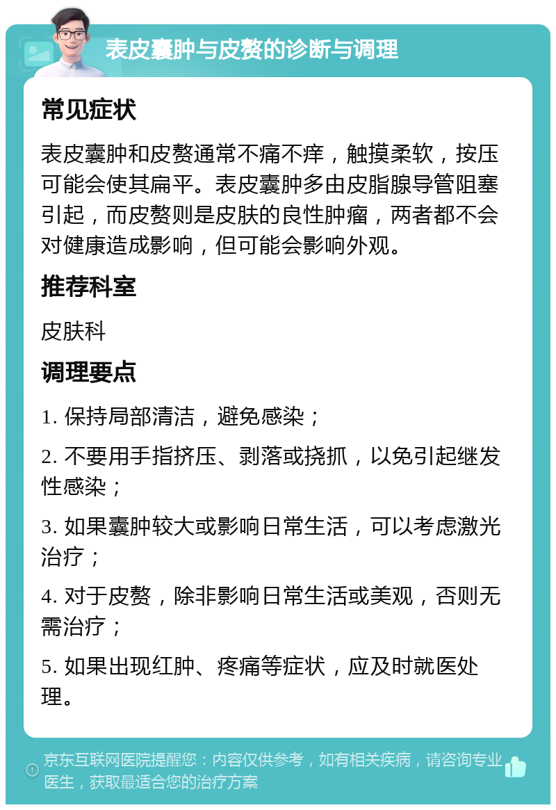 表皮囊肿与皮赘的诊断与调理 常见症状 表皮囊肿和皮赘通常不痛不痒，触摸柔软，按压可能会使其扁平。表皮囊肿多由皮脂腺导管阻塞引起，而皮赘则是皮肤的良性肿瘤，两者都不会对健康造成影响，但可能会影响外观。 推荐科室 皮肤科 调理要点 1. 保持局部清洁，避免感染； 2. 不要用手指挤压、剥落或挠抓，以免引起继发性感染； 3. 如果囊肿较大或影响日常生活，可以考虑激光治疗； 4. 对于皮赘，除非影响日常生活或美观，否则无需治疗； 5. 如果出现红肿、疼痛等症状，应及时就医处理。