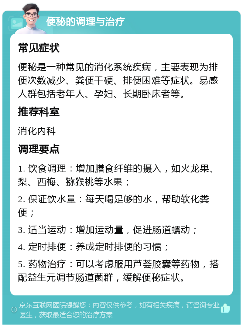 便秘的调理与治疗 常见症状 便秘是一种常见的消化系统疾病，主要表现为排便次数减少、粪便干硬、排便困难等症状。易感人群包括老年人、孕妇、长期卧床者等。 推荐科室 消化内科 调理要点 1. 饮食调理：增加膳食纤维的摄入，如火龙果、梨、西梅、猕猴桃等水果； 2. 保证饮水量：每天喝足够的水，帮助软化粪便； 3. 适当运动：增加运动量，促进肠道蠕动； 4. 定时排便：养成定时排便的习惯； 5. 药物治疗：可以考虑服用芦荟胶囊等药物，搭配益生元调节肠道菌群，缓解便秘症状。