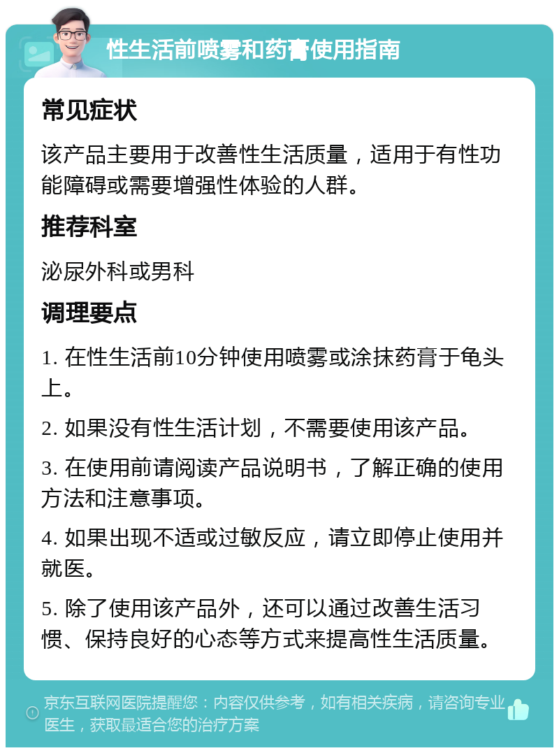 性生活前喷雾和药膏使用指南 常见症状 该产品主要用于改善性生活质量，适用于有性功能障碍或需要增强性体验的人群。 推荐科室 泌尿外科或男科 调理要点 1. 在性生活前10分钟使用喷雾或涂抹药膏于龟头上。 2. 如果没有性生活计划，不需要使用该产品。 3. 在使用前请阅读产品说明书，了解正确的使用方法和注意事项。 4. 如果出现不适或过敏反应，请立即停止使用并就医。 5. 除了使用该产品外，还可以通过改善生活习惯、保持良好的心态等方式来提高性生活质量。