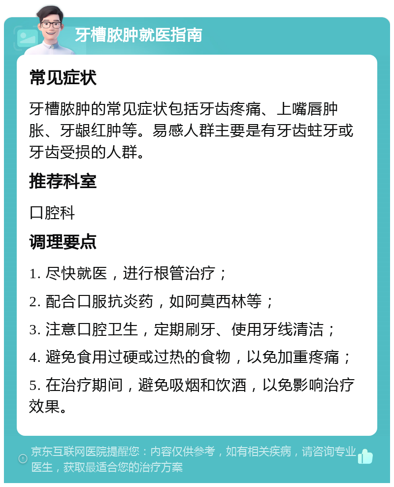 牙槽脓肿就医指南 常见症状 牙槽脓肿的常见症状包括牙齿疼痛、上嘴唇肿胀、牙龈红肿等。易感人群主要是有牙齿蛀牙或牙齿受损的人群。 推荐科室 口腔科 调理要点 1. 尽快就医，进行根管治疗； 2. 配合口服抗炎药，如阿莫西林等； 3. 注意口腔卫生，定期刷牙、使用牙线清洁； 4. 避免食用过硬或过热的食物，以免加重疼痛； 5. 在治疗期间，避免吸烟和饮酒，以免影响治疗效果。