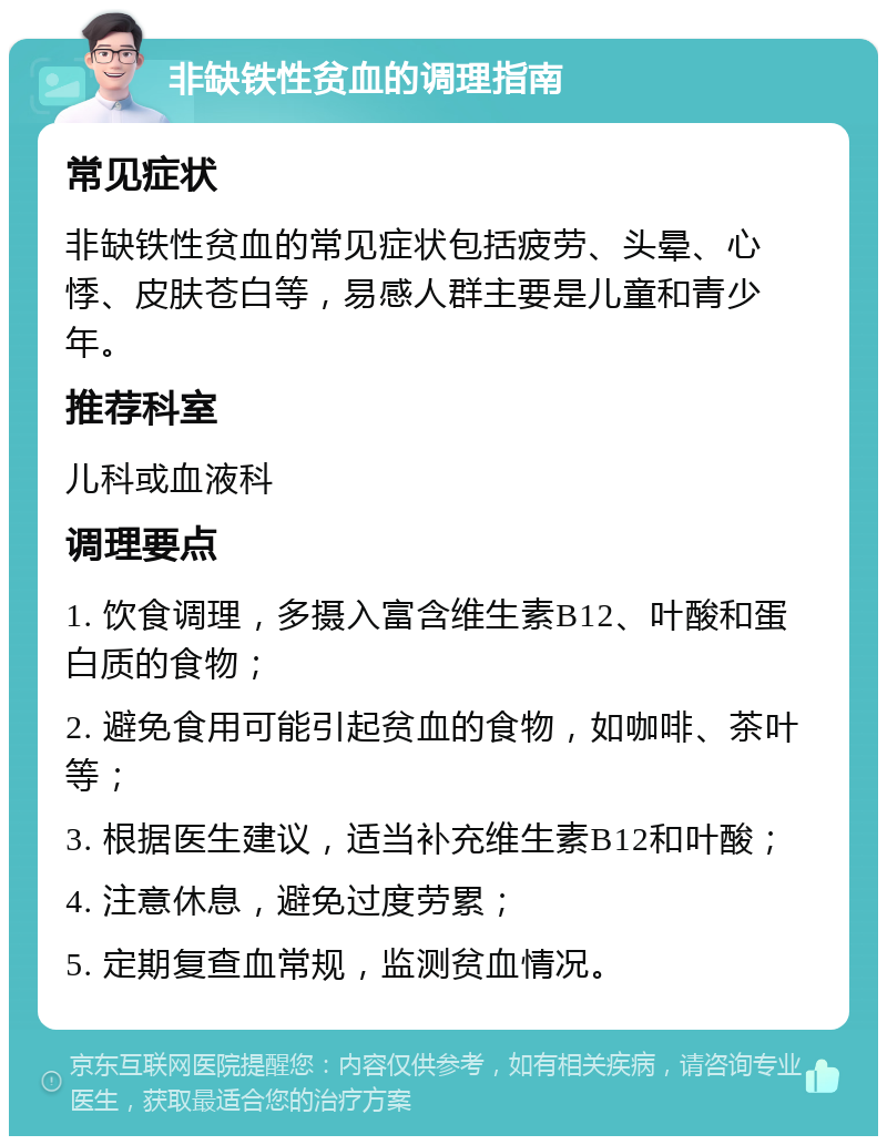 非缺铁性贫血的调理指南 常见症状 非缺铁性贫血的常见症状包括疲劳、头晕、心悸、皮肤苍白等，易感人群主要是儿童和青少年。 推荐科室 儿科或血液科 调理要点 1. 饮食调理，多摄入富含维生素B12、叶酸和蛋白质的食物； 2. 避免食用可能引起贫血的食物，如咖啡、茶叶等； 3. 根据医生建议，适当补充维生素B12和叶酸； 4. 注意休息，避免过度劳累； 5. 定期复查血常规，监测贫血情况。