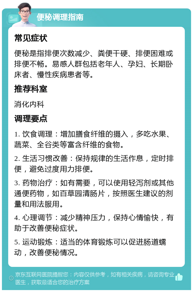 便秘调理指南 常见症状 便秘是指排便次数减少、粪便干硬、排便困难或排便不畅。易感人群包括老年人、孕妇、长期卧床者、慢性疾病患者等。 推荐科室 消化内科 调理要点 1. 饮食调理：增加膳食纤维的摄入，多吃水果、蔬菜、全谷类等富含纤维的食物。 2. 生活习惯改善：保持规律的生活作息，定时排便，避免过度用力排便。 3. 药物治疗：如有需要，可以使用轻泻剂或其他通便药物，如百草园清肠片，按照医生建议的剂量和用法服用。 4. 心理调节：减少精神压力，保持心情愉快，有助于改善便秘症状。 5. 运动锻炼：适当的体育锻炼可以促进肠道蠕动，改善便秘情况。