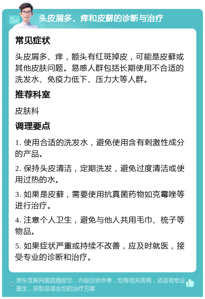 头皮屑多、痒和皮藓的诊断与治疗 常见症状 头皮屑多、痒，额头有红斑掉皮，可能是皮藓或其他皮肤问题。易感人群包括长期使用不合适的洗发水、免疫力低下、压力大等人群。 推荐科室 皮肤科 调理要点 1. 使用合适的洗发水，避免使用含有刺激性成分的产品。 2. 保持头皮清洁，定期洗发，避免过度清洁或使用过热的水。 3. 如果是皮藓，需要使用抗真菌药物如克霉唑等进行治疗。 4. 注意个人卫生，避免与他人共用毛巾、梳子等物品。 5. 如果症状严重或持续不改善，应及时就医，接受专业的诊断和治疗。