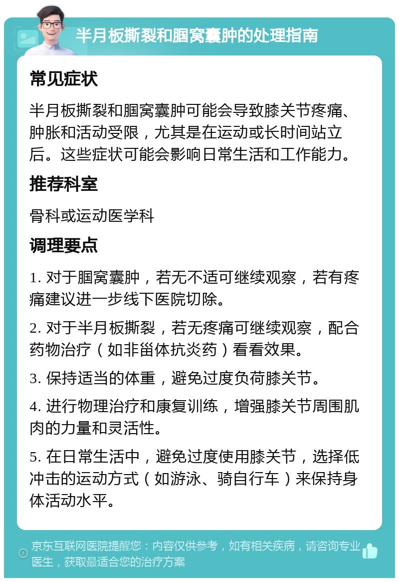 半月板撕裂和腘窝囊肿的处理指南 常见症状 半月板撕裂和腘窝囊肿可能会导致膝关节疼痛、肿胀和活动受限，尤其是在运动或长时间站立后。这些症状可能会影响日常生活和工作能力。 推荐科室 骨科或运动医学科 调理要点 1. 对于腘窝囊肿，若无不适可继续观察，若有疼痛建议进一步线下医院切除。 2. 对于半月板撕裂，若无疼痛可继续观察，配合药物治疗（如非甾体抗炎药）看看效果。 3. 保持适当的体重，避免过度负荷膝关节。 4. 进行物理治疗和康复训练，增强膝关节周围肌肉的力量和灵活性。 5. 在日常生活中，避免过度使用膝关节，选择低冲击的运动方式（如游泳、骑自行车）来保持身体活动水平。