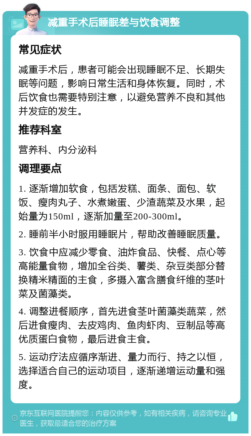 减重手术后睡眠差与饮食调整 常见症状 减重手术后，患者可能会出现睡眠不足、长期失眠等问题，影响日常生活和身体恢复。同时，术后饮食也需要特别注意，以避免营养不良和其他并发症的发生。 推荐科室 营养科、内分泌科 调理要点 1. 逐渐增加软食，包括发糕、面条、面包、软饭、瘦肉丸子、水煮嫩蛋、少渣蔬菜及水果，起始量为150ml，逐渐加量至200-300ml。 2. 睡前半小时服用睡眠片，帮助改善睡眠质量。 3. 饮食中应减少零食、油炸食品、快餐、点心等高能量食物，增加全谷类、薯类、杂豆类部分替换精米精面的主食，多摄入富含膳食纤维的茎叶菜及菌藻类。 4. 调整进餐顺序，首先进食茎叶菌藻类蔬菜，然后进食瘦肉、去皮鸡肉、鱼肉虾肉、豆制品等高优质蛋白食物，最后进食主食。 5. 运动疗法应循序渐进、量力而行、持之以恒，选择适合自己的运动项目，逐渐递增运动量和强度。