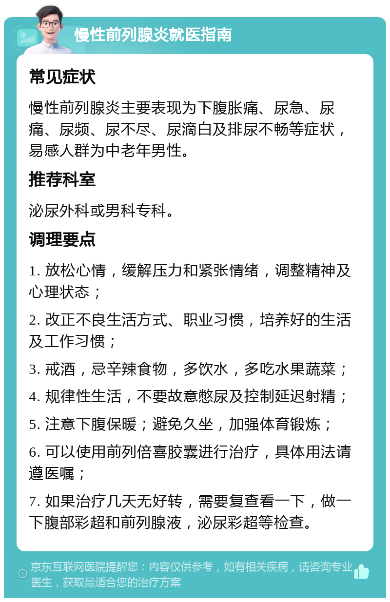 慢性前列腺炎就医指南 常见症状 慢性前列腺炎主要表现为下腹胀痛、尿急、尿痛、尿频、尿不尽、尿滴白及排尿不畅等症状，易感人群为中老年男性。 推荐科室 泌尿外科或男科专科。 调理要点 1. 放松心情，缓解压力和紧张情绪，调整精神及心理状态； 2. 改正不良生活方式、职业习惯，培养好的生活及工作习惯； 3. 戒酒，忌辛辣食物，多饮水，多吃水果蔬菜； 4. 规律性生活，不要故意憋尿及控制延迟射精； 5. 注意下腹保暖；避免久坐，加强体育锻炼； 6. 可以使用前列倍喜胶囊进行治疗，具体用法请遵医嘱； 7. 如果治疗几天无好转，需要复查看一下，做一下腹部彩超和前列腺液，泌尿彩超等检查。