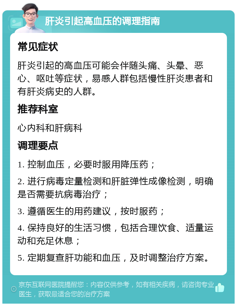 肝炎引起高血压的调理指南 常见症状 肝炎引起的高血压可能会伴随头痛、头晕、恶心、呕吐等症状，易感人群包括慢性肝炎患者和有肝炎病史的人群。 推荐科室 心内科和肝病科 调理要点 1. 控制血压，必要时服用降压药； 2. 进行病毒定量检测和肝脏弹性成像检测，明确是否需要抗病毒治疗； 3. 遵循医生的用药建议，按时服药； 4. 保持良好的生活习惯，包括合理饮食、适量运动和充足休息； 5. 定期复查肝功能和血压，及时调整治疗方案。