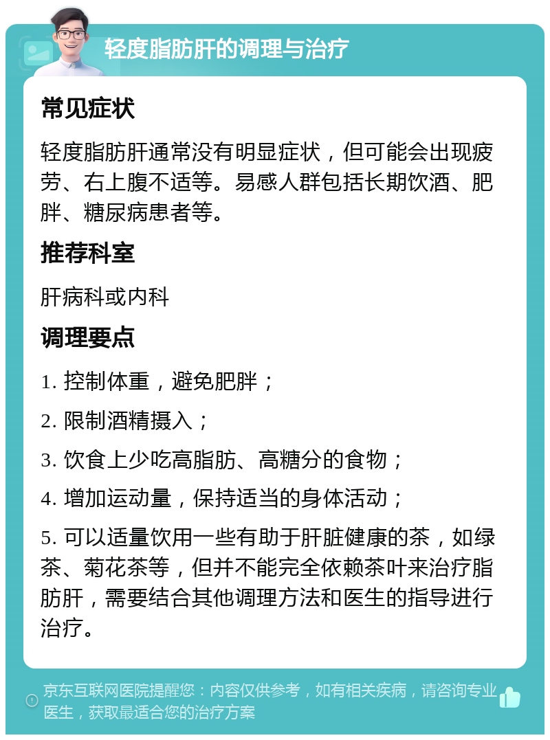 轻度脂肪肝的调理与治疗 常见症状 轻度脂肪肝通常没有明显症状，但可能会出现疲劳、右上腹不适等。易感人群包括长期饮酒、肥胖、糖尿病患者等。 推荐科室 肝病科或内科 调理要点 1. 控制体重，避免肥胖； 2. 限制酒精摄入； 3. 饮食上少吃高脂肪、高糖分的食物； 4. 增加运动量，保持适当的身体活动； 5. 可以适量饮用一些有助于肝脏健康的茶，如绿茶、菊花茶等，但并不能完全依赖茶叶来治疗脂肪肝，需要结合其他调理方法和医生的指导进行治疗。