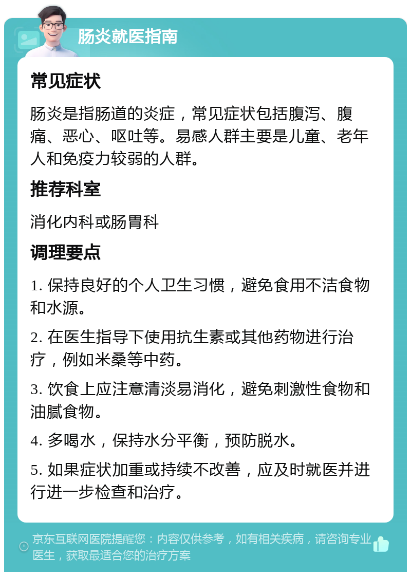 肠炎就医指南 常见症状 肠炎是指肠道的炎症，常见症状包括腹泻、腹痛、恶心、呕吐等。易感人群主要是儿童、老年人和免疫力较弱的人群。 推荐科室 消化内科或肠胃科 调理要点 1. 保持良好的个人卫生习惯，避免食用不洁食物和水源。 2. 在医生指导下使用抗生素或其他药物进行治疗，例如米桑等中药。 3. 饮食上应注意清淡易消化，避免刺激性食物和油腻食物。 4. 多喝水，保持水分平衡，预防脱水。 5. 如果症状加重或持续不改善，应及时就医并进行进一步检查和治疗。