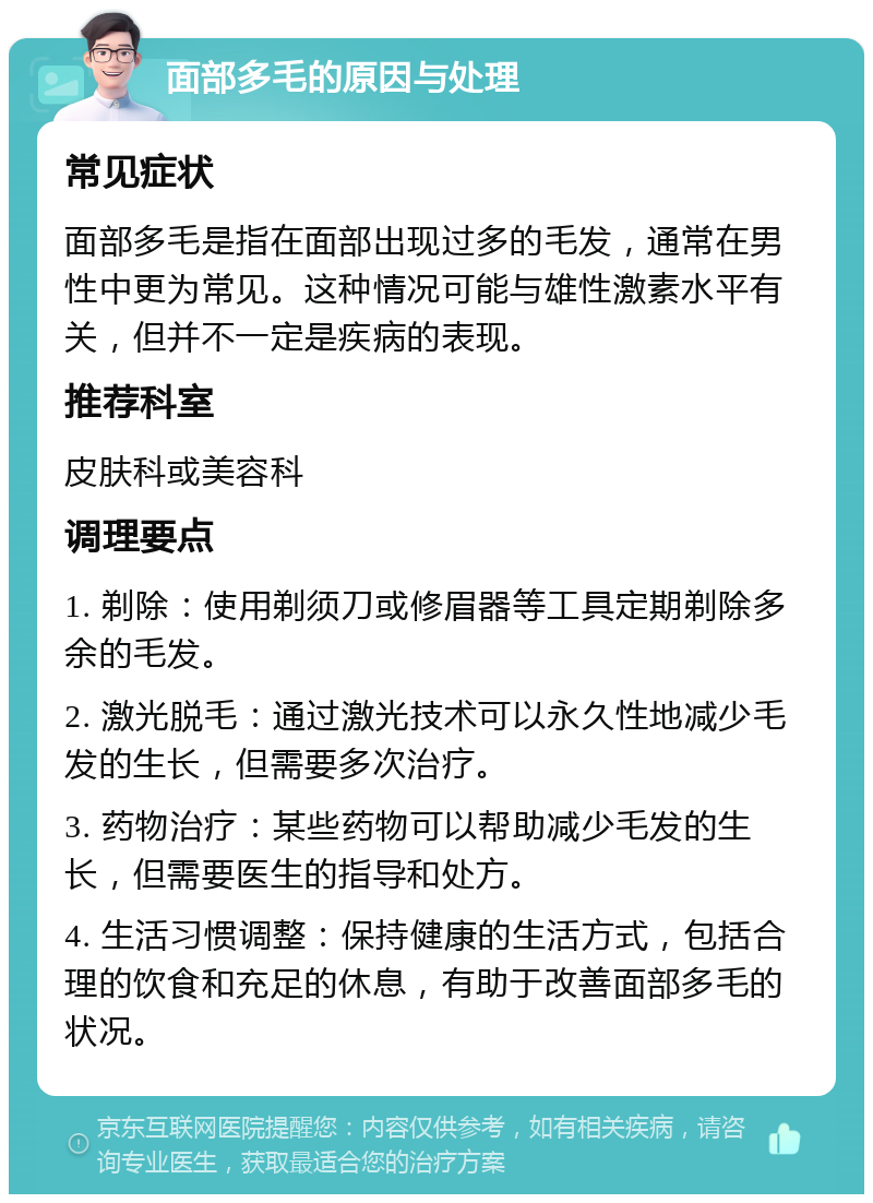 面部多毛的原因与处理 常见症状 面部多毛是指在面部出现过多的毛发，通常在男性中更为常见。这种情况可能与雄性激素水平有关，但并不一定是疾病的表现。 推荐科室 皮肤科或美容科 调理要点 1. 剃除：使用剃须刀或修眉器等工具定期剃除多余的毛发。 2. 激光脱毛：通过激光技术可以永久性地减少毛发的生长，但需要多次治疗。 3. 药物治疗：某些药物可以帮助减少毛发的生长，但需要医生的指导和处方。 4. 生活习惯调整：保持健康的生活方式，包括合理的饮食和充足的休息，有助于改善面部多毛的状况。