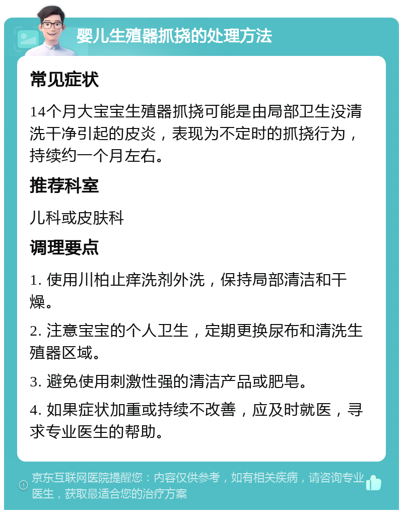 婴儿生殖器抓挠的处理方法 常见症状 14个月大宝宝生殖器抓挠可能是由局部卫生没清洗干净引起的皮炎，表现为不定时的抓挠行为，持续约一个月左右。 推荐科室 儿科或皮肤科 调理要点 1. 使用川柏止痒洗剂外洗，保持局部清洁和干燥。 2. 注意宝宝的个人卫生，定期更换尿布和清洗生殖器区域。 3. 避免使用刺激性强的清洁产品或肥皂。 4. 如果症状加重或持续不改善，应及时就医，寻求专业医生的帮助。