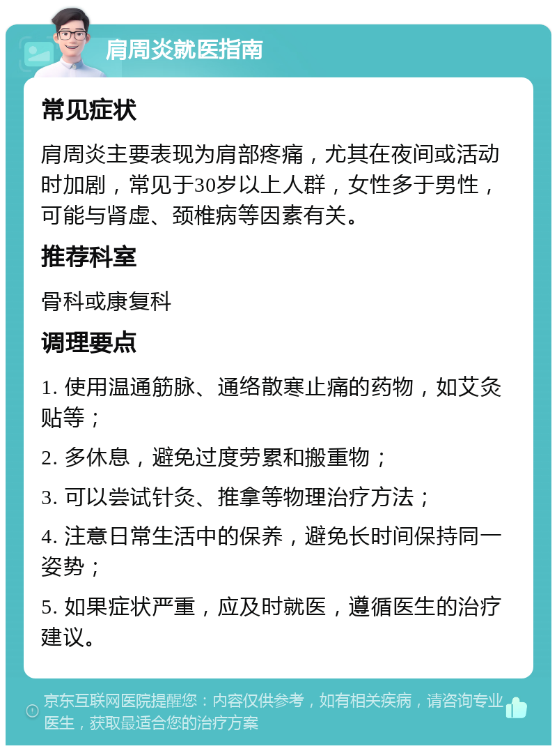 肩周炎就医指南 常见症状 肩周炎主要表现为肩部疼痛，尤其在夜间或活动时加剧，常见于30岁以上人群，女性多于男性，可能与肾虚、颈椎病等因素有关。 推荐科室 骨科或康复科 调理要点 1. 使用温通筋脉、通络散寒止痛的药物，如艾灸贴等； 2. 多休息，避免过度劳累和搬重物； 3. 可以尝试针灸、推拿等物理治疗方法； 4. 注意日常生活中的保养，避免长时间保持同一姿势； 5. 如果症状严重，应及时就医，遵循医生的治疗建议。