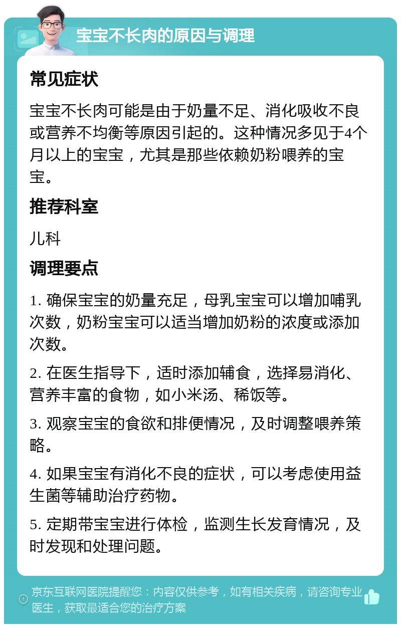 宝宝不长肉的原因与调理 常见症状 宝宝不长肉可能是由于奶量不足、消化吸收不良或营养不均衡等原因引起的。这种情况多见于4个月以上的宝宝，尤其是那些依赖奶粉喂养的宝宝。 推荐科室 儿科 调理要点 1. 确保宝宝的奶量充足，母乳宝宝可以增加哺乳次数，奶粉宝宝可以适当增加奶粉的浓度或添加次数。 2. 在医生指导下，适时添加辅食，选择易消化、营养丰富的食物，如小米汤、稀饭等。 3. 观察宝宝的食欲和排便情况，及时调整喂养策略。 4. 如果宝宝有消化不良的症状，可以考虑使用益生菌等辅助治疗药物。 5. 定期带宝宝进行体检，监测生长发育情况，及时发现和处理问题。