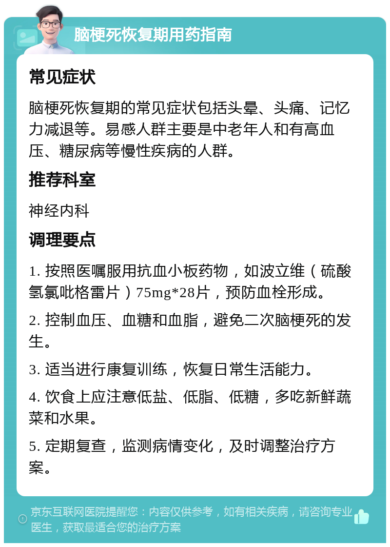 脑梗死恢复期用药指南 常见症状 脑梗死恢复期的常见症状包括头晕、头痛、记忆力减退等。易感人群主要是中老年人和有高血压、糖尿病等慢性疾病的人群。 推荐科室 神经内科 调理要点 1. 按照医嘱服用抗血小板药物，如波立维（硫酸氢氯吡格雷片）75mg*28片，预防血栓形成。 2. 控制血压、血糖和血脂，避免二次脑梗死的发生。 3. 适当进行康复训练，恢复日常生活能力。 4. 饮食上应注意低盐、低脂、低糖，多吃新鲜蔬菜和水果。 5. 定期复查，监测病情变化，及时调整治疗方案。