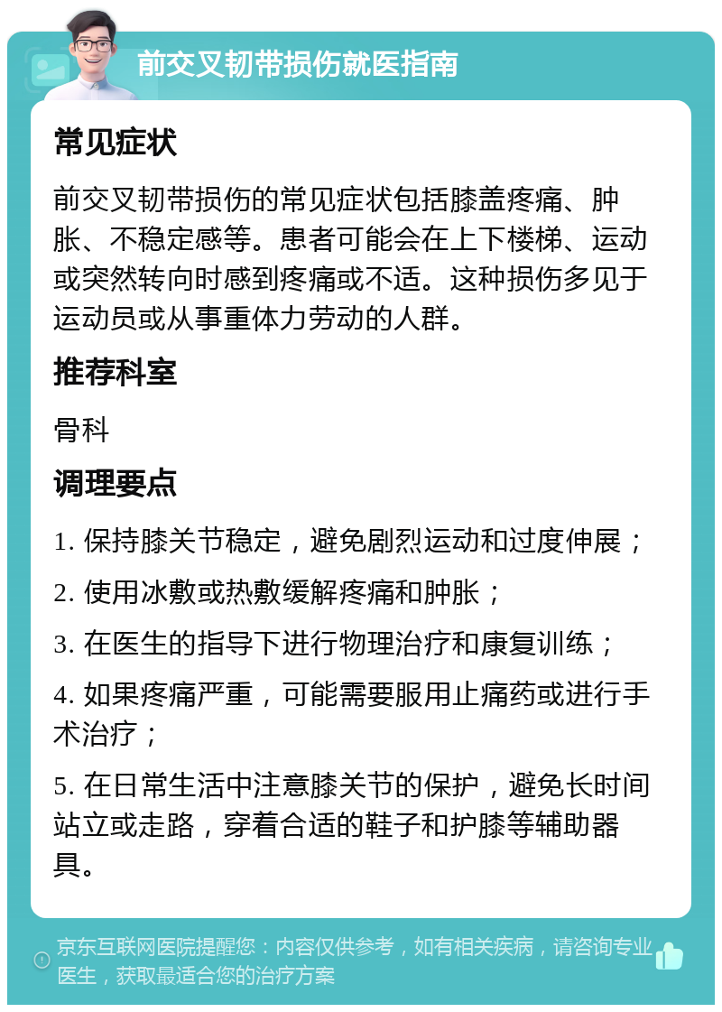 前交叉韧带损伤就医指南 常见症状 前交叉韧带损伤的常见症状包括膝盖疼痛、肿胀、不稳定感等。患者可能会在上下楼梯、运动或突然转向时感到疼痛或不适。这种损伤多见于运动员或从事重体力劳动的人群。 推荐科室 骨科 调理要点 1. 保持膝关节稳定，避免剧烈运动和过度伸展； 2. 使用冰敷或热敷缓解疼痛和肿胀； 3. 在医生的指导下进行物理治疗和康复训练； 4. 如果疼痛严重，可能需要服用止痛药或进行手术治疗； 5. 在日常生活中注意膝关节的保护，避免长时间站立或走路，穿着合适的鞋子和护膝等辅助器具。