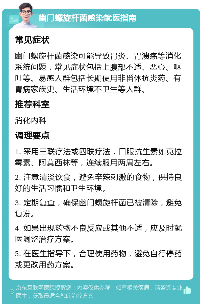 幽门螺旋杆菌感染就医指南 常见症状 幽门螺旋杆菌感染可能导致胃炎、胃溃疡等消化系统问题，常见症状包括上腹部不适、恶心、呕吐等。易感人群包括长期使用非甾体抗炎药、有胃病家族史、生活环境不卫生等人群。 推荐科室 消化内科 调理要点 1. 采用三联疗法或四联疗法，口服抗生素如克拉霉素、阿莫西林等，连续服用两周左右。 2. 注意清淡饮食，避免辛辣刺激的食物，保持良好的生活习惯和卫生环境。 3. 定期复查，确保幽门螺旋杆菌已被清除，避免复发。 4. 如果出现药物不良反应或其他不适，应及时就医调整治疗方案。 5. 在医生指导下，合理使用药物，避免自行停药或更改用药方案。