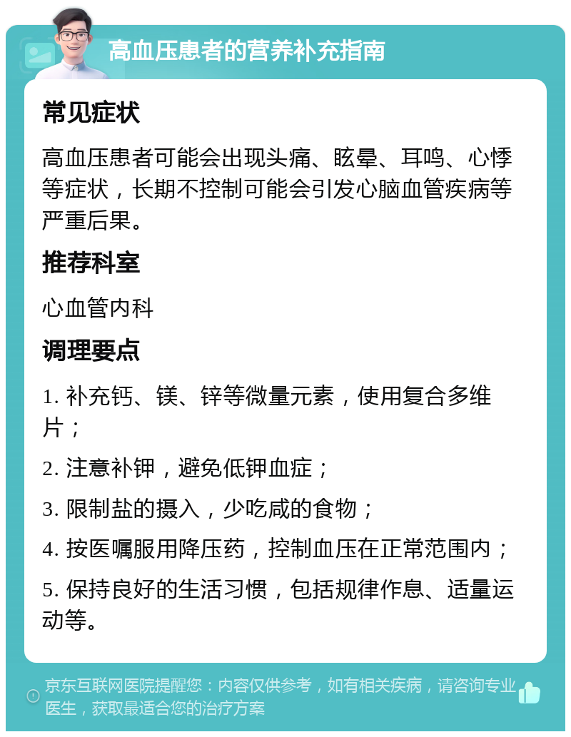 高血压患者的营养补充指南 常见症状 高血压患者可能会出现头痛、眩晕、耳鸣、心悸等症状，长期不控制可能会引发心脑血管疾病等严重后果。 推荐科室 心血管内科 调理要点 1. 补充钙、镁、锌等微量元素，使用复合多维片； 2. 注意补钾，避免低钾血症； 3. 限制盐的摄入，少吃咸的食物； 4. 按医嘱服用降压药，控制血压在正常范围内； 5. 保持良好的生活习惯，包括规律作息、适量运动等。