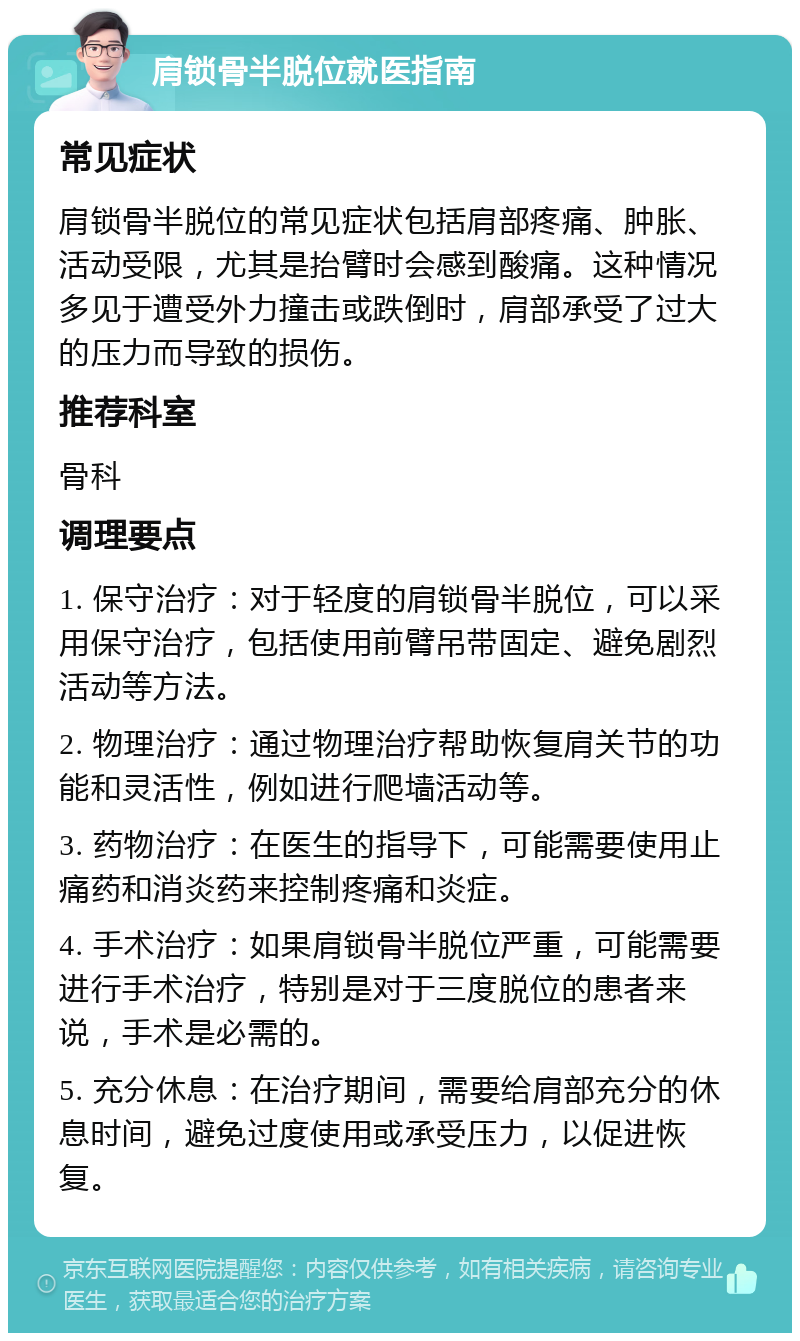 肩锁骨半脱位就医指南 常见症状 肩锁骨半脱位的常见症状包括肩部疼痛、肿胀、活动受限，尤其是抬臂时会感到酸痛。这种情况多见于遭受外力撞击或跌倒时，肩部承受了过大的压力而导致的损伤。 推荐科室 骨科 调理要点 1. 保守治疗：对于轻度的肩锁骨半脱位，可以采用保守治疗，包括使用前臂吊带固定、避免剧烈活动等方法。 2. 物理治疗：通过物理治疗帮助恢复肩关节的功能和灵活性，例如进行爬墙活动等。 3. 药物治疗：在医生的指导下，可能需要使用止痛药和消炎药来控制疼痛和炎症。 4. 手术治疗：如果肩锁骨半脱位严重，可能需要进行手术治疗，特别是对于三度脱位的患者来说，手术是必需的。 5. 充分休息：在治疗期间，需要给肩部充分的休息时间，避免过度使用或承受压力，以促进恢复。