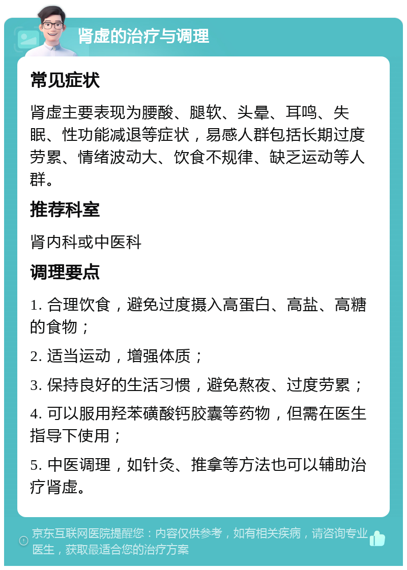 肾虚的治疗与调理 常见症状 肾虚主要表现为腰酸、腿软、头晕、耳鸣、失眠、性功能减退等症状，易感人群包括长期过度劳累、情绪波动大、饮食不规律、缺乏运动等人群。 推荐科室 肾内科或中医科 调理要点 1. 合理饮食，避免过度摄入高蛋白、高盐、高糖的食物； 2. 适当运动，增强体质； 3. 保持良好的生活习惯，避免熬夜、过度劳累； 4. 可以服用羟苯磺酸钙胶囊等药物，但需在医生指导下使用； 5. 中医调理，如针灸、推拿等方法也可以辅助治疗肾虚。