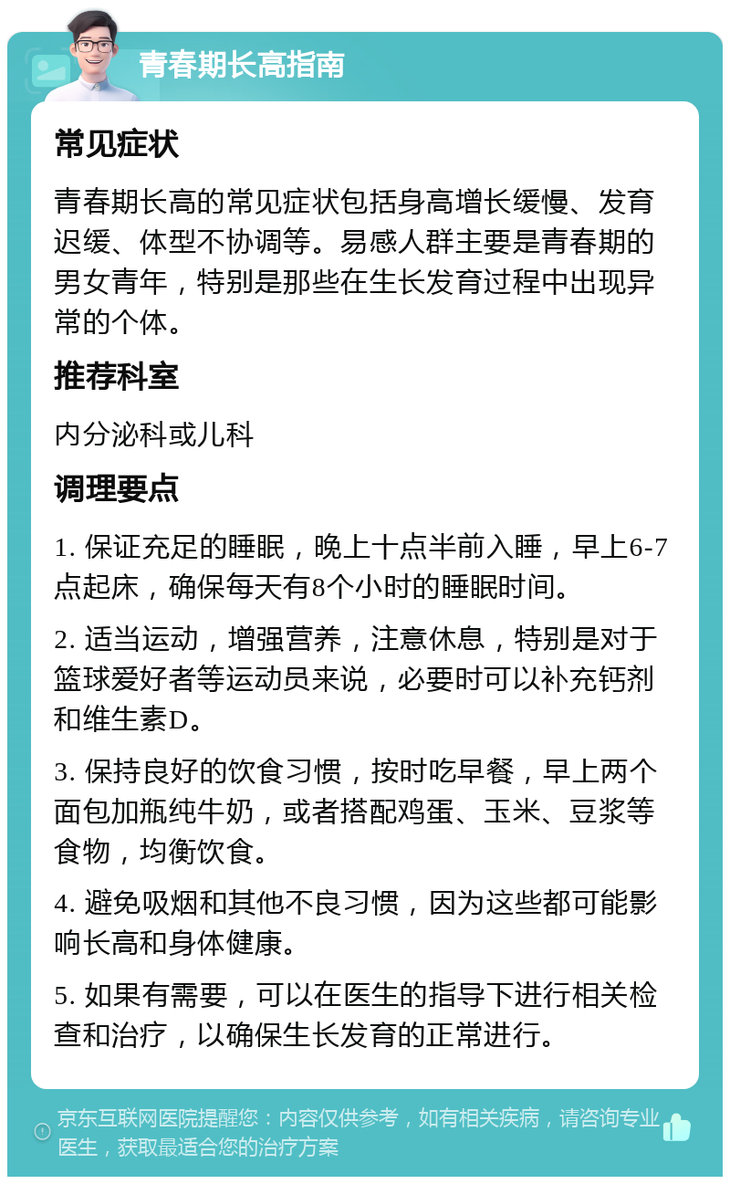 青春期长高指南 常见症状 青春期长高的常见症状包括身高增长缓慢、发育迟缓、体型不协调等。易感人群主要是青春期的男女青年，特别是那些在生长发育过程中出现异常的个体。 推荐科室 内分泌科或儿科 调理要点 1. 保证充足的睡眠，晚上十点半前入睡，早上6-7点起床，确保每天有8个小时的睡眠时间。 2. 适当运动，增强营养，注意休息，特别是对于篮球爱好者等运动员来说，必要时可以补充钙剂和维生素D。 3. 保持良好的饮食习惯，按时吃早餐，早上两个面包加瓶纯牛奶，或者搭配鸡蛋、玉米、豆浆等食物，均衡饮食。 4. 避免吸烟和其他不良习惯，因为这些都可能影响长高和身体健康。 5. 如果有需要，可以在医生的指导下进行相关检查和治疗，以确保生长发育的正常进行。