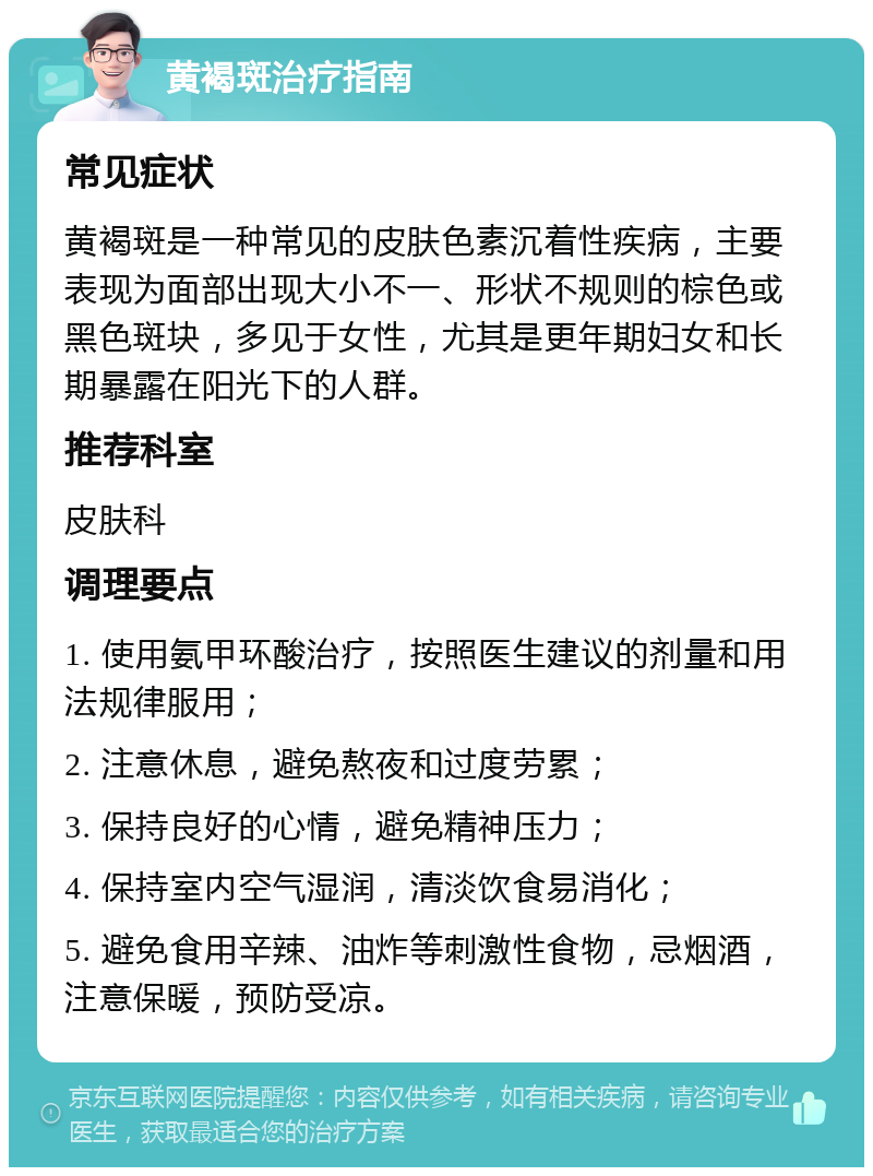 黄褐斑治疗指南 常见症状 黄褐斑是一种常见的皮肤色素沉着性疾病，主要表现为面部出现大小不一、形状不规则的棕色或黑色斑块，多见于女性，尤其是更年期妇女和长期暴露在阳光下的人群。 推荐科室 皮肤科 调理要点 1. 使用氨甲环酸治疗，按照医生建议的剂量和用法规律服用； 2. 注意休息，避免熬夜和过度劳累； 3. 保持良好的心情，避免精神压力； 4. 保持室内空气湿润，清淡饮食易消化； 5. 避免食用辛辣、油炸等刺激性食物，忌烟酒，注意保暖，预防受凉。