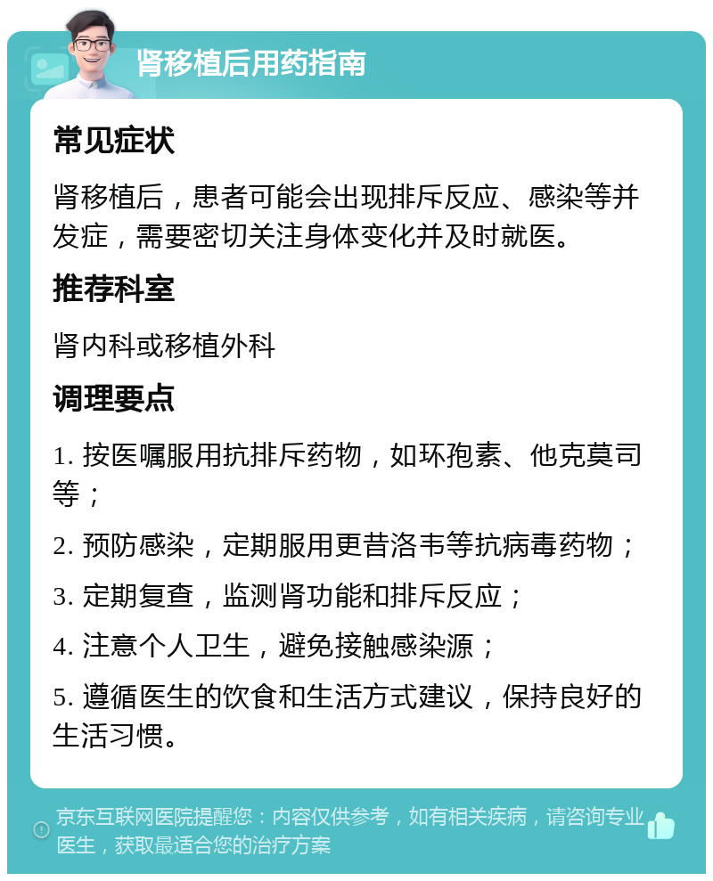 肾移植后用药指南 常见症状 肾移植后，患者可能会出现排斥反应、感染等并发症，需要密切关注身体变化并及时就医。 推荐科室 肾内科或移植外科 调理要点 1. 按医嘱服用抗排斥药物，如环孢素、他克莫司等； 2. 预防感染，定期服用更昔洛韦等抗病毒药物； 3. 定期复查，监测肾功能和排斥反应； 4. 注意个人卫生，避免接触感染源； 5. 遵循医生的饮食和生活方式建议，保持良好的生活习惯。