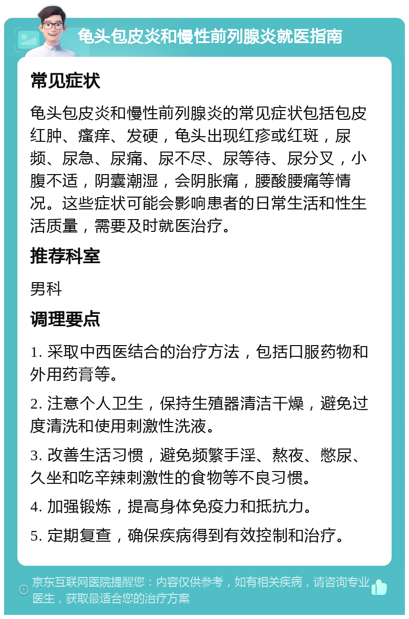 龟头包皮炎和慢性前列腺炎就医指南 常见症状 龟头包皮炎和慢性前列腺炎的常见症状包括包皮红肿、瘙痒、发硬，龟头出现红疹或红斑，尿频、尿急、尿痛、尿不尽、尿等待、尿分叉，小腹不适，阴囊潮湿，会阴胀痛，腰酸腰痛等情况。这些症状可能会影响患者的日常生活和性生活质量，需要及时就医治疗。 推荐科室 男科 调理要点 1. 采取中西医结合的治疗方法，包括口服药物和外用药膏等。 2. 注意个人卫生，保持生殖器清洁干燥，避免过度清洗和使用刺激性洗液。 3. 改善生活习惯，避免频繁手淫、熬夜、憋尿、久坐和吃辛辣刺激性的食物等不良习惯。 4. 加强锻炼，提高身体免疫力和抵抗力。 5. 定期复查，确保疾病得到有效控制和治疗。