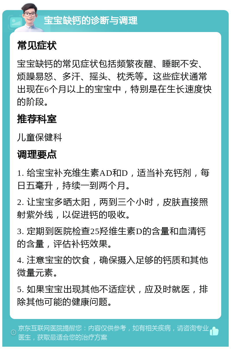 宝宝缺钙的诊断与调理 常见症状 宝宝缺钙的常见症状包括频繁夜醒、睡眠不安、烦躁易怒、多汗、摇头、枕秃等。这些症状通常出现在6个月以上的宝宝中，特别是在生长速度快的阶段。 推荐科室 儿童保健科 调理要点 1. 给宝宝补充维生素AD和D，适当补充钙剂，每日五毫升，持续一到两个月。 2. 让宝宝多晒太阳，两到三个小时，皮肤直接照射紫外线，以促进钙的吸收。 3. 定期到医院检查25羟维生素D的含量和血清钙的含量，评估补钙效果。 4. 注意宝宝的饮食，确保摄入足够的钙质和其他微量元素。 5. 如果宝宝出现其他不适症状，应及时就医，排除其他可能的健康问题。