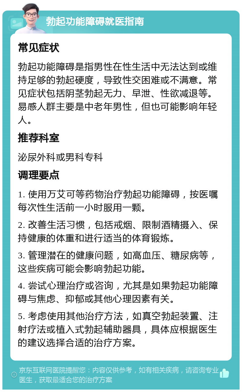 勃起功能障碍就医指南 常见症状 勃起功能障碍是指男性在性生活中无法达到或维持足够的勃起硬度，导致性交困难或不满意。常见症状包括阴茎勃起无力、早泄、性欲减退等。易感人群主要是中老年男性，但也可能影响年轻人。 推荐科室 泌尿外科或男科专科 调理要点 1. 使用万艾可等药物治疗勃起功能障碍，按医嘱每次性生活前一小时服用一颗。 2. 改善生活习惯，包括戒烟、限制酒精摄入、保持健康的体重和进行适当的体育锻炼。 3. 管理潜在的健康问题，如高血压、糖尿病等，这些疾病可能会影响勃起功能。 4. 尝试心理治疗或咨询，尤其是如果勃起功能障碍与焦虑、抑郁或其他心理因素有关。 5. 考虑使用其他治疗方法，如真空勃起装置、注射疗法或植入式勃起辅助器具，具体应根据医生的建议选择合适的治疗方案。