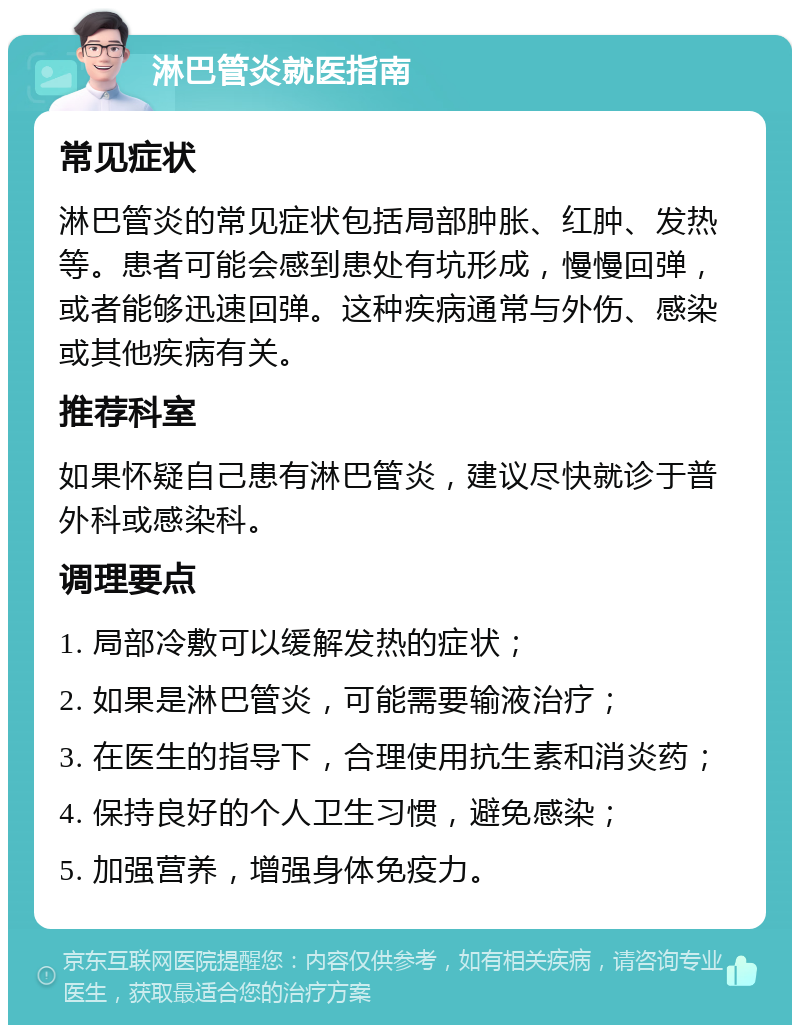 淋巴管炎就医指南 常见症状 淋巴管炎的常见症状包括局部肿胀、红肿、发热等。患者可能会感到患处有坑形成，慢慢回弹，或者能够迅速回弹。这种疾病通常与外伤、感染或其他疾病有关。 推荐科室 如果怀疑自己患有淋巴管炎，建议尽快就诊于普外科或感染科。 调理要点 1. 局部冷敷可以缓解发热的症状； 2. 如果是淋巴管炎，可能需要输液治疗； 3. 在医生的指导下，合理使用抗生素和消炎药； 4. 保持良好的个人卫生习惯，避免感染； 5. 加强营养，增强身体免疫力。