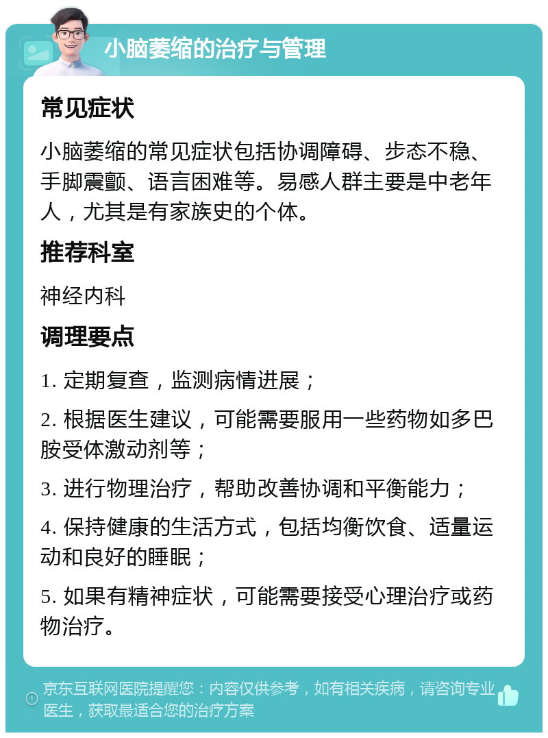 小脑萎缩的治疗与管理 常见症状 小脑萎缩的常见症状包括协调障碍、步态不稳、手脚震颤、语言困难等。易感人群主要是中老年人，尤其是有家族史的个体。 推荐科室 神经内科 调理要点 1. 定期复查，监测病情进展； 2. 根据医生建议，可能需要服用一些药物如多巴胺受体激动剂等； 3. 进行物理治疗，帮助改善协调和平衡能力； 4. 保持健康的生活方式，包括均衡饮食、适量运动和良好的睡眠； 5. 如果有精神症状，可能需要接受心理治疗或药物治疗。