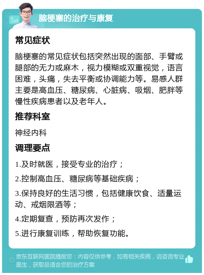 脑梗塞的治疗与康复 常见症状 脑梗塞的常见症状包括突然出现的面部、手臂或腿部的无力或麻木，视力模糊或双重视觉，语言困难，头痛，失去平衡或协调能力等。易感人群主要是高血压、糖尿病、心脏病、吸烟、肥胖等慢性疾病患者以及老年人。 推荐科室 神经内科 调理要点 1.及时就医，接受专业的治疗； 2.控制高血压、糖尿病等基础疾病； 3.保持良好的生活习惯，包括健康饮食、适量运动、戒烟限酒等； 4.定期复查，预防再次发作； 5.进行康复训练，帮助恢复功能。