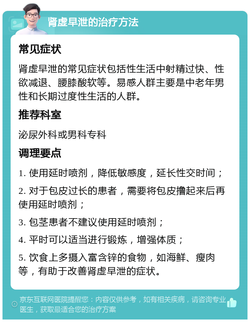 肾虚早泄的治疗方法 常见症状 肾虚早泄的常见症状包括性生活中射精过快、性欲减退、腰膝酸软等。易感人群主要是中老年男性和长期过度性生活的人群。 推荐科室 泌尿外科或男科专科 调理要点 1. 使用延时喷剂，降低敏感度，延长性交时间； 2. 对于包皮过长的患者，需要将包皮撸起来后再使用延时喷剂； 3. 包茎患者不建议使用延时喷剂； 4. 平时可以适当进行锻炼，增强体质； 5. 饮食上多摄入富含锌的食物，如海鲜、瘦肉等，有助于改善肾虚早泄的症状。