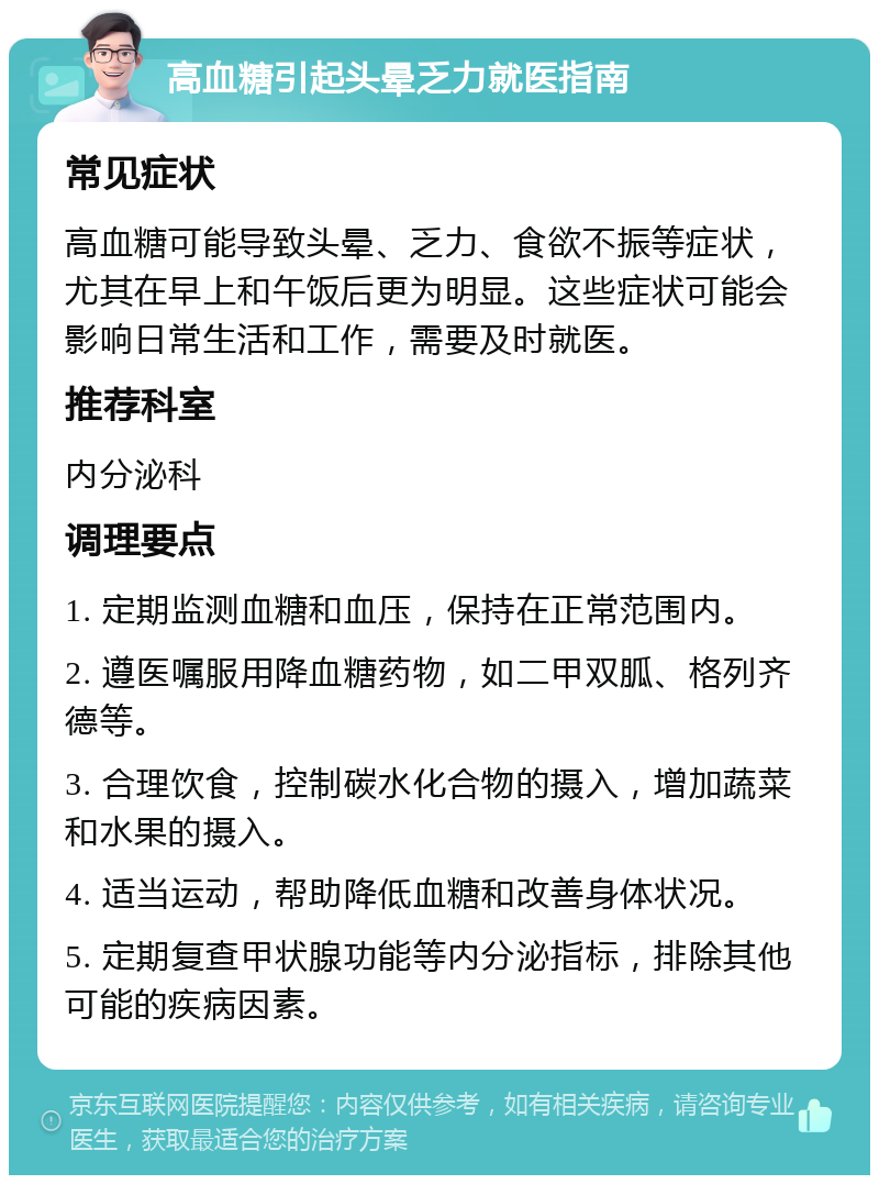 高血糖引起头晕乏力就医指南 常见症状 高血糖可能导致头晕、乏力、食欲不振等症状，尤其在早上和午饭后更为明显。这些症状可能会影响日常生活和工作，需要及时就医。 推荐科室 内分泌科 调理要点 1. 定期监测血糖和血压，保持在正常范围内。 2. 遵医嘱服用降血糖药物，如二甲双胍、格列齐德等。 3. 合理饮食，控制碳水化合物的摄入，增加蔬菜和水果的摄入。 4. 适当运动，帮助降低血糖和改善身体状况。 5. 定期复查甲状腺功能等内分泌指标，排除其他可能的疾病因素。