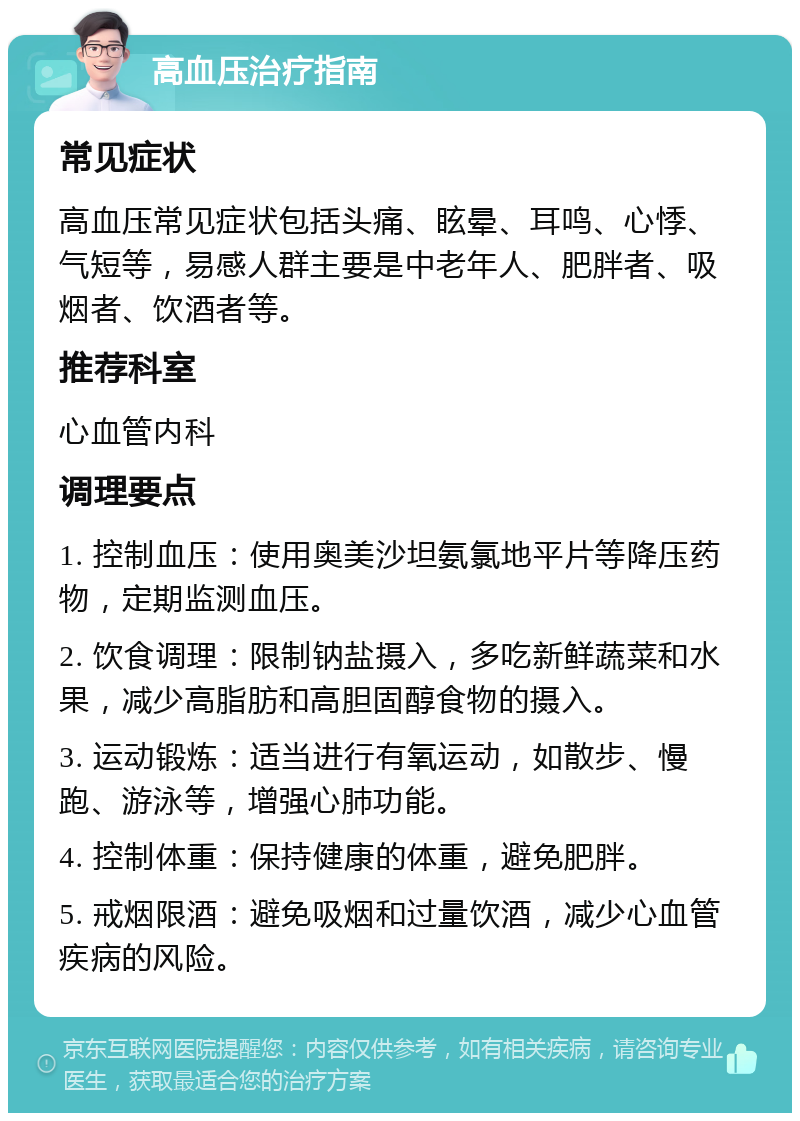 高血压治疗指南 常见症状 高血压常见症状包括头痛、眩晕、耳鸣、心悸、气短等，易感人群主要是中老年人、肥胖者、吸烟者、饮酒者等。 推荐科室 心血管内科 调理要点 1. 控制血压：使用奥美沙坦氨氯地平片等降压药物，定期监测血压。 2. 饮食调理：限制钠盐摄入，多吃新鲜蔬菜和水果，减少高脂肪和高胆固醇食物的摄入。 3. 运动锻炼：适当进行有氧运动，如散步、慢跑、游泳等，增强心肺功能。 4. 控制体重：保持健康的体重，避免肥胖。 5. 戒烟限酒：避免吸烟和过量饮酒，减少心血管疾病的风险。