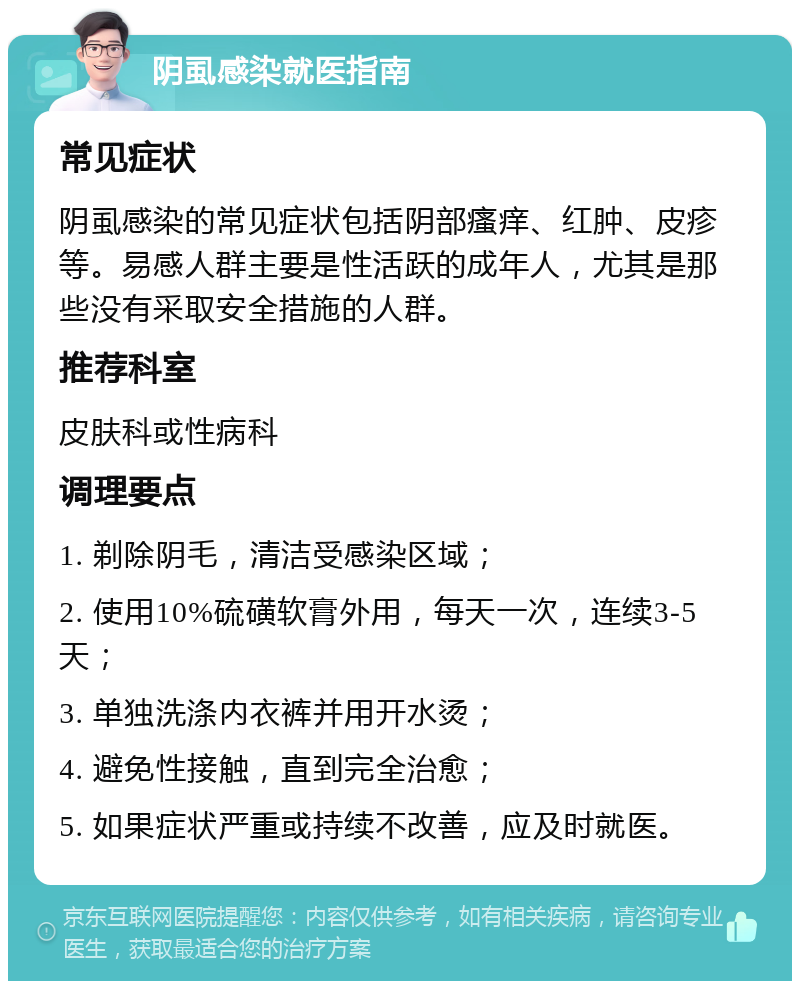 阴虱感染就医指南 常见症状 阴虱感染的常见症状包括阴部瘙痒、红肿、皮疹等。易感人群主要是性活跃的成年人，尤其是那些没有采取安全措施的人群。 推荐科室 皮肤科或性病科 调理要点 1. 剃除阴毛，清洁受感染区域； 2. 使用10%硫磺软膏外用，每天一次，连续3-5天； 3. 单独洗涤内衣裤并用开水烫； 4. 避免性接触，直到完全治愈； 5. 如果症状严重或持续不改善，应及时就医。