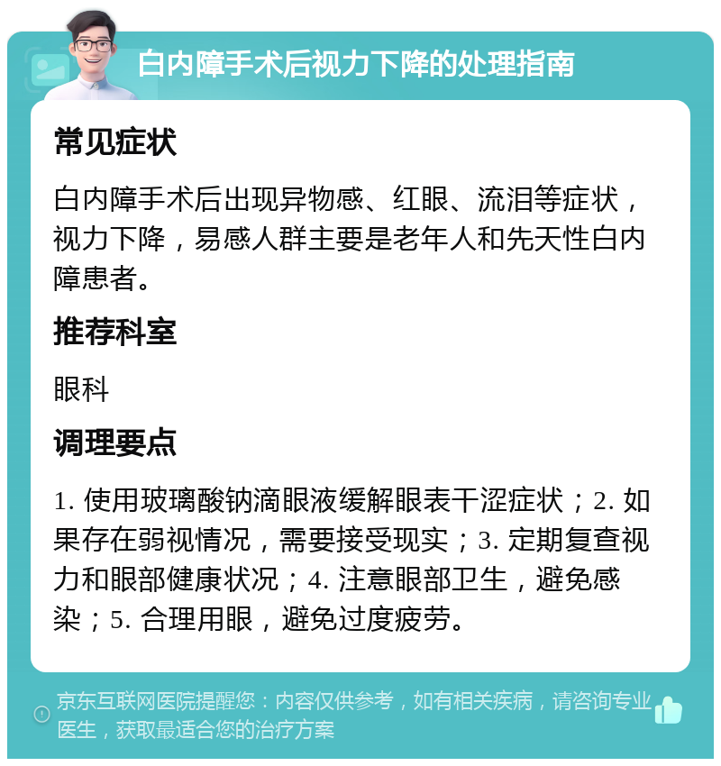 白内障手术后视力下降的处理指南 常见症状 白内障手术后出现异物感、红眼、流泪等症状，视力下降，易感人群主要是老年人和先天性白内障患者。 推荐科室 眼科 调理要点 1. 使用玻璃酸钠滴眼液缓解眼表干涩症状；2. 如果存在弱视情况，需要接受现实；3. 定期复查视力和眼部健康状况；4. 注意眼部卫生，避免感染；5. 合理用眼，避免过度疲劳。