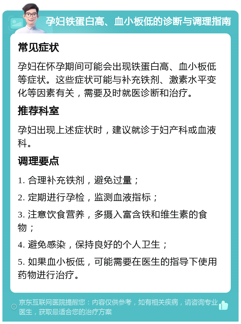 孕妇铁蛋白高、血小板低的诊断与调理指南 常见症状 孕妇在怀孕期间可能会出现铁蛋白高、血小板低等症状。这些症状可能与补充铁剂、激素水平变化等因素有关，需要及时就医诊断和治疗。 推荐科室 孕妇出现上述症状时，建议就诊于妇产科或血液科。 调理要点 1. 合理补充铁剂，避免过量； 2. 定期进行孕检，监测血液指标； 3. 注意饮食营养，多摄入富含铁和维生素的食物； 4. 避免感染，保持良好的个人卫生； 5. 如果血小板低，可能需要在医生的指导下使用药物进行治疗。