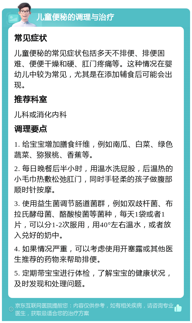 儿童便秘的调理与治疗 常见症状 儿童便秘的常见症状包括多天不排便、排便困难、便便干燥和硬、肛门疼痛等。这种情况在婴幼儿中较为常见，尤其是在添加辅食后可能会出现。 推荐科室 儿科或消化内科 调理要点 1. 给宝宝增加膳食纤维，例如南瓜、白菜、绿色蔬菜、猕猴桃、香蕉等。 2. 每日晚餐后半小时，用温水洗屁股，后温热的小毛巾热敷松弛肛门，同时手轻柔的孩子做腹部顺时针按摩。 3. 使用益生菌调节肠道菌群，例如双歧杆菌、布拉氏酵母菌、酪酸梭菌等菌种，每天1袋或者1片，可以分1-2次服用，用40°左右温水，或者放入兑好的奶中。 4. 如果情况严重，可以考虑使用开塞露或其他医生推荐的药物来帮助排便。 5. 定期带宝宝进行体检，了解宝宝的健康状况，及时发现和处理问题。