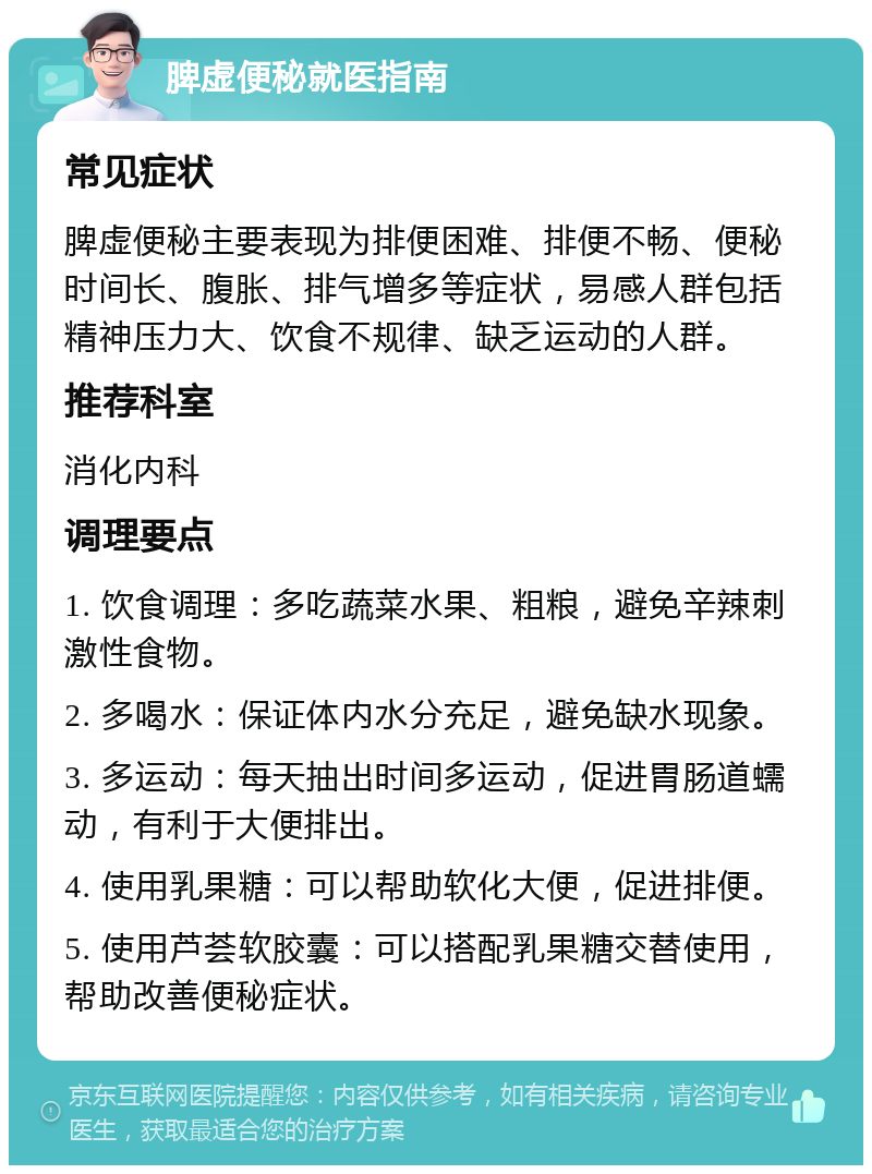 脾虚便秘就医指南 常见症状 脾虚便秘主要表现为排便困难、排便不畅、便秘时间长、腹胀、排气增多等症状，易感人群包括精神压力大、饮食不规律、缺乏运动的人群。 推荐科室 消化内科 调理要点 1. 饮食调理：多吃蔬菜水果、粗粮，避免辛辣刺激性食物。 2. 多喝水：保证体内水分充足，避免缺水现象。 3. 多运动：每天抽出时间多运动，促进胃肠道蠕动，有利于大便排出。 4. 使用乳果糖：可以帮助软化大便，促进排便。 5. 使用芦荟软胶囊：可以搭配乳果糖交替使用，帮助改善便秘症状。