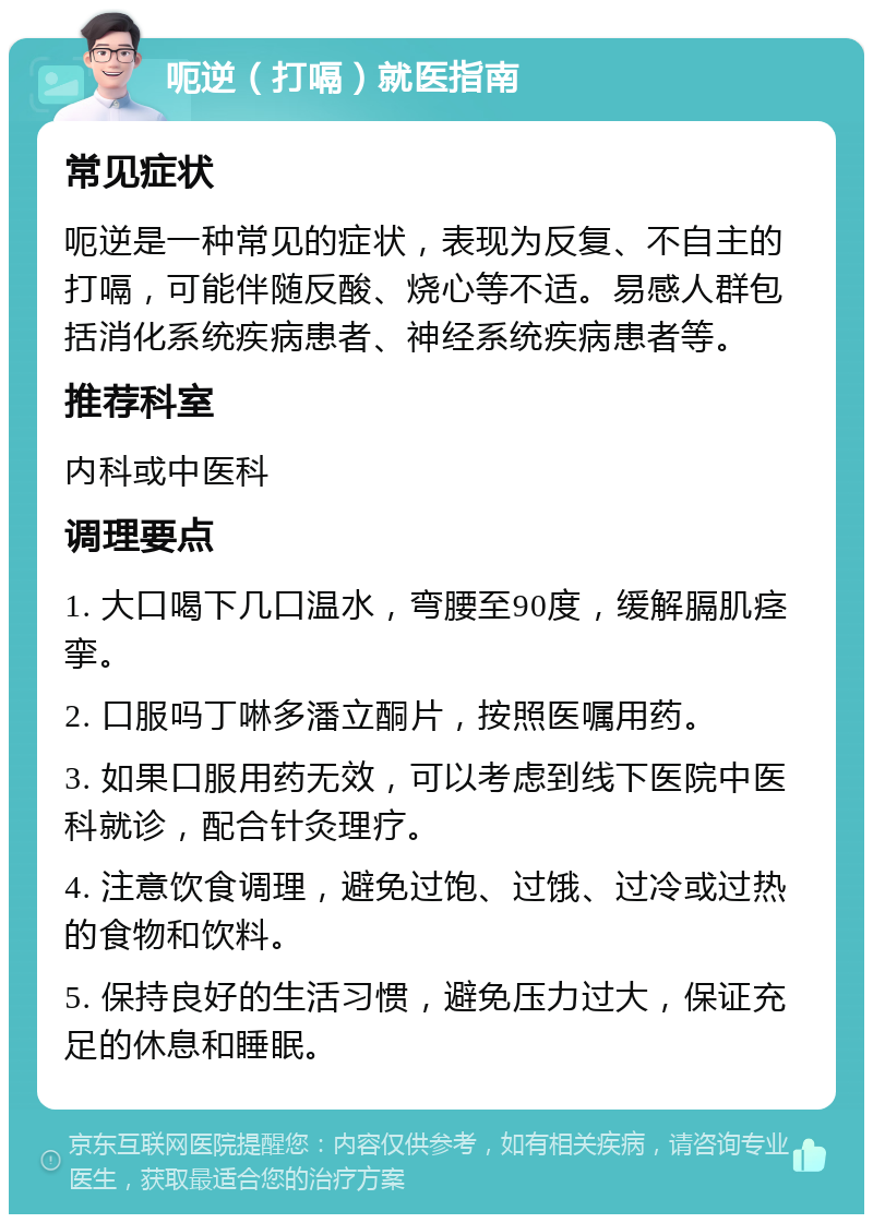 呃逆（打嗝）就医指南 常见症状 呃逆是一种常见的症状，表现为反复、不自主的打嗝，可能伴随反酸、烧心等不适。易感人群包括消化系统疾病患者、神经系统疾病患者等。 推荐科室 内科或中医科 调理要点 1. 大口喝下几口温水，弯腰至90度，缓解膈肌痉挛。 2. 口服吗丁啉多潘立酮片，按照医嘱用药。 3. 如果口服用药无效，可以考虑到线下医院中医科就诊，配合针灸理疗。 4. 注意饮食调理，避免过饱、过饿、过冷或过热的食物和饮料。 5. 保持良好的生活习惯，避免压力过大，保证充足的休息和睡眠。