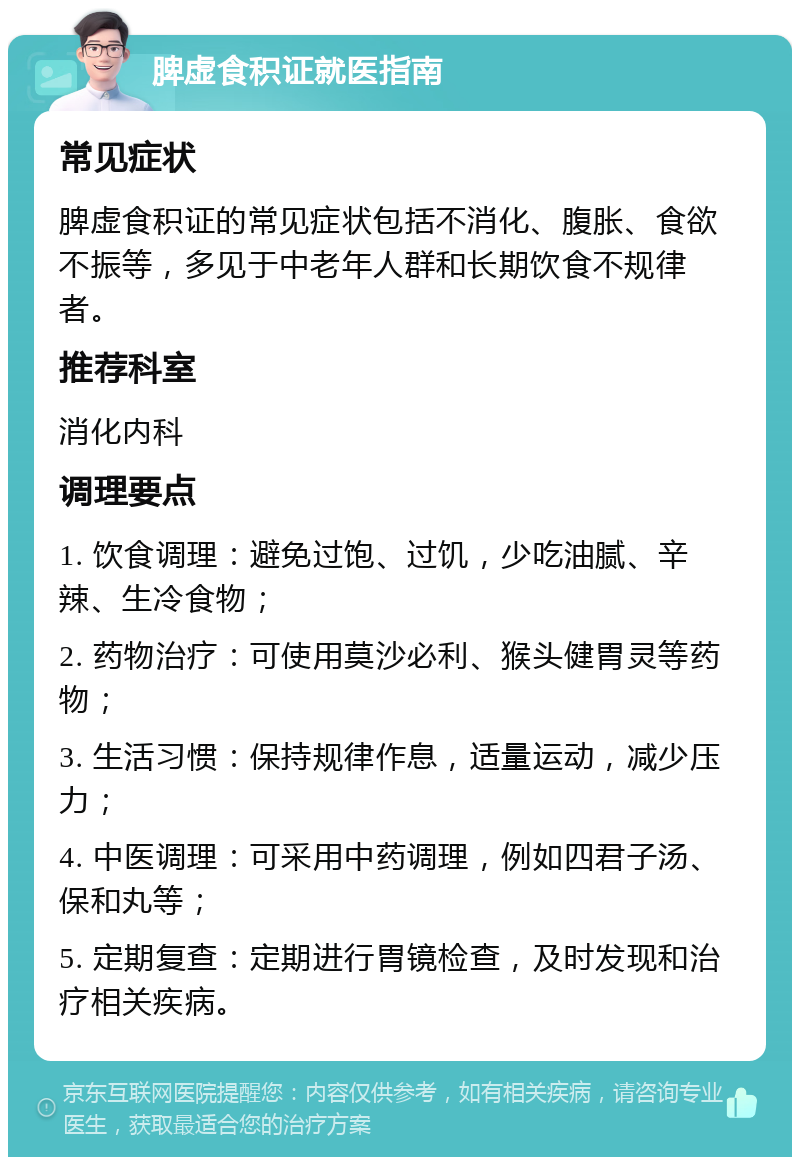 脾虚食积证就医指南 常见症状 脾虚食积证的常见症状包括不消化、腹胀、食欲不振等，多见于中老年人群和长期饮食不规律者。 推荐科室 消化内科 调理要点 1. 饮食调理：避免过饱、过饥，少吃油腻、辛辣、生冷食物； 2. 药物治疗：可使用莫沙必利、猴头健胃灵等药物； 3. 生活习惯：保持规律作息，适量运动，减少压力； 4. 中医调理：可采用中药调理，例如四君子汤、保和丸等； 5. 定期复查：定期进行胃镜检查，及时发现和治疗相关疾病。