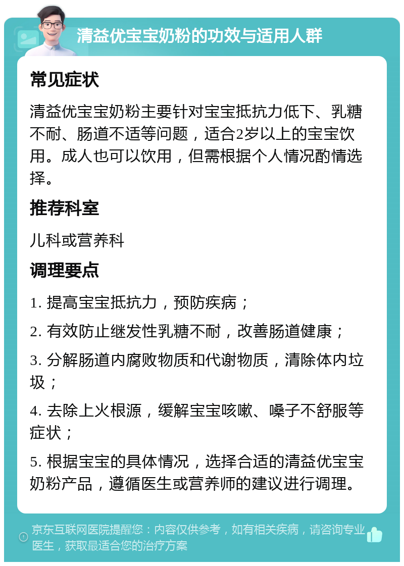 清益优宝宝奶粉的功效与适用人群 常见症状 清益优宝宝奶粉主要针对宝宝抵抗力低下、乳糖不耐、肠道不适等问题，适合2岁以上的宝宝饮用。成人也可以饮用，但需根据个人情况酌情选择。 推荐科室 儿科或营养科 调理要点 1. 提高宝宝抵抗力，预防疾病； 2. 有效防止继发性乳糖不耐，改善肠道健康； 3. 分解肠道内腐败物质和代谢物质，清除体内垃圾； 4. 去除上火根源，缓解宝宝咳嗽、嗓子不舒服等症状； 5. 根据宝宝的具体情况，选择合适的清益优宝宝奶粉产品，遵循医生或营养师的建议进行调理。