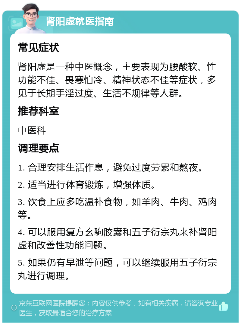 肾阳虚就医指南 常见症状 肾阳虚是一种中医概念，主要表现为腰酸软、性功能不佳、畏寒怕冷、精神状态不佳等症状，多见于长期手淫过度、生活不规律等人群。 推荐科室 中医科 调理要点 1. 合理安排生活作息，避免过度劳累和熬夜。 2. 适当进行体育锻炼，增强体质。 3. 饮食上应多吃温补食物，如羊肉、牛肉、鸡肉等。 4. 可以服用复方玄驹胶囊和五子衍宗丸来补肾阳虚和改善性功能问题。 5. 如果仍有早泄等问题，可以继续服用五子衍宗丸进行调理。