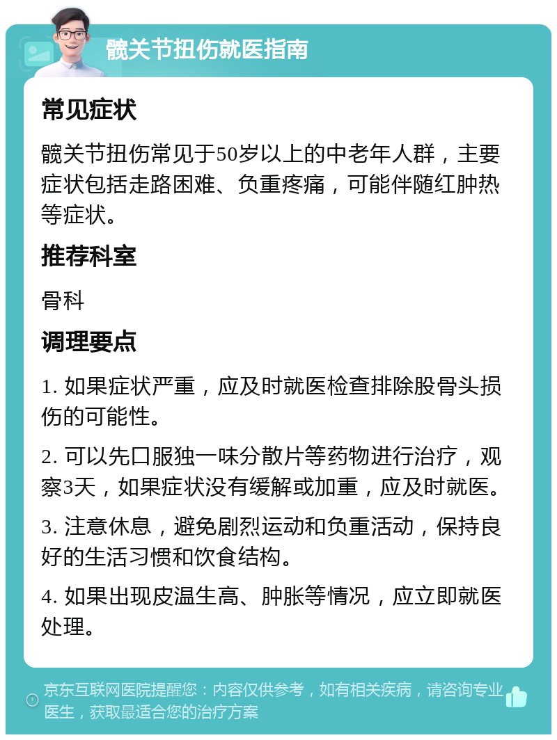 髋关节扭伤就医指南 常见症状 髋关节扭伤常见于50岁以上的中老年人群，主要症状包括走路困难、负重疼痛，可能伴随红肿热等症状。 推荐科室 骨科 调理要点 1. 如果症状严重，应及时就医检查排除股骨头损伤的可能性。 2. 可以先口服独一味分散片等药物进行治疗，观察3天，如果症状没有缓解或加重，应及时就医。 3. 注意休息，避免剧烈运动和负重活动，保持良好的生活习惯和饮食结构。 4. 如果出现皮温生高、肿胀等情况，应立即就医处理。