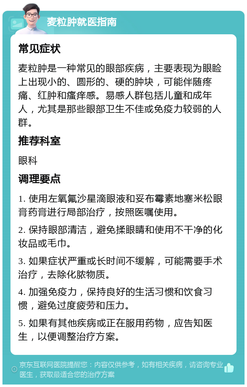 麦粒肿就医指南 常见症状 麦粒肿是一种常见的眼部疾病，主要表现为眼睑上出现小的、圆形的、硬的肿块，可能伴随疼痛、红肿和瘙痒感。易感人群包括儿童和成年人，尤其是那些眼部卫生不佳或免疫力较弱的人群。 推荐科室 眼科 调理要点 1. 使用左氧氟沙星滴眼液和妥布霉素地塞米松眼膏药膏进行局部治疗，按照医嘱使用。 2. 保持眼部清洁，避免揉眼睛和使用不干净的化妆品或毛巾。 3. 如果症状严重或长时间不缓解，可能需要手术治疗，去除化脓物质。 4. 加强免疫力，保持良好的生活习惯和饮食习惯，避免过度疲劳和压力。 5. 如果有其他疾病或正在服用药物，应告知医生，以便调整治疗方案。